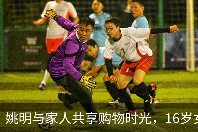 姚明与家人共享购物时光，16岁女儿姚沁蕾已超195公分